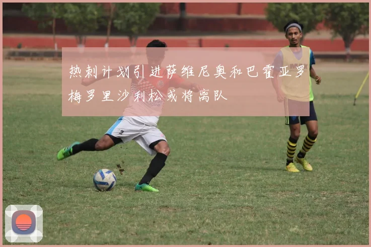 热刺计划引进萨维尼奥和巴霍亚罗梅罗里沙利松或将离队