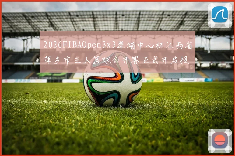 2026FIBAOpen3x3翠湖中心杯江西省萍乡市三人篮球公开赛正式开启报名通道