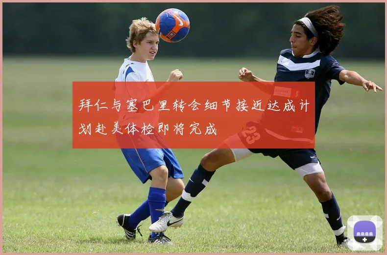 拜仁与塞巴里转会细节接近达成计划赴美体检即将完成