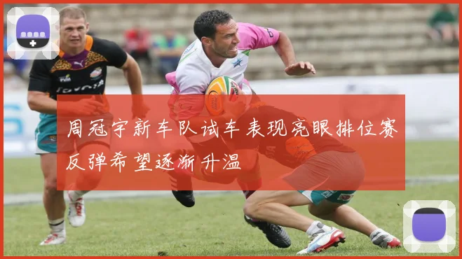周冠宇新车队试车表现亮眼排位赛反弹希望逐渐升温