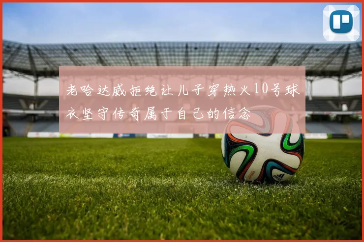 老哈达威拒绝让儿子穿热火10号球衣坚守传奇属于自己的信念
