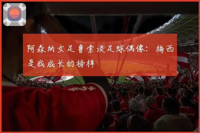 阿森纳女足鲁索谈足球偶像：梅西是我成长的榜样