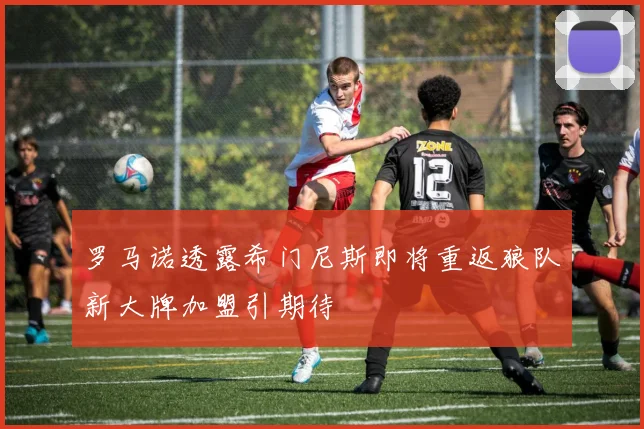 罗马诺透露希门尼斯即将重返狼队新大牌加盟引期待