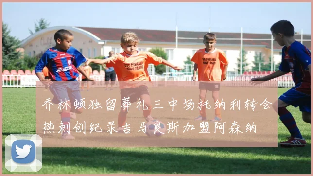 乔林顿独留葬礼三中场托纳利转会热刺创纪录吉马良斯加盟阿森纳