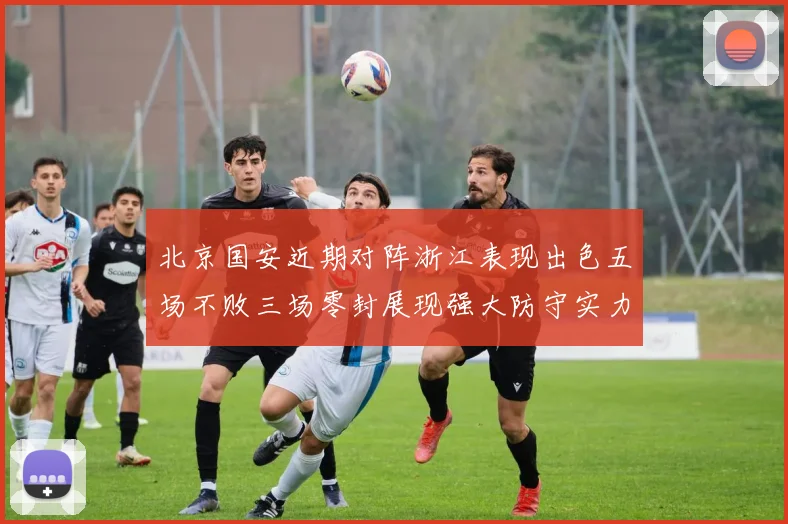 北京国安近期对阵浙江表现出色五场不败三场零封展现强大防守实力