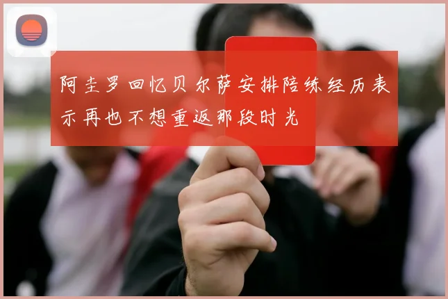 阿圭罗回忆贝尔萨安排陪练经历表示再也不想重返那段时光