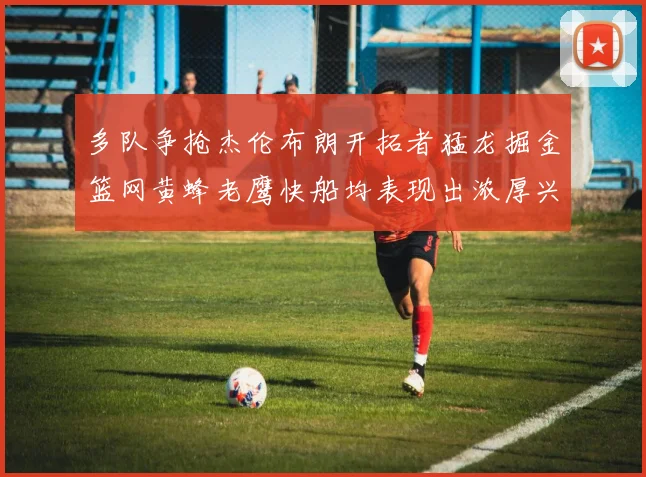 多队争抢杰伦布朗开拓者猛龙掘金篮网黄蜂老鹰快船均表现出浓厚兴趣