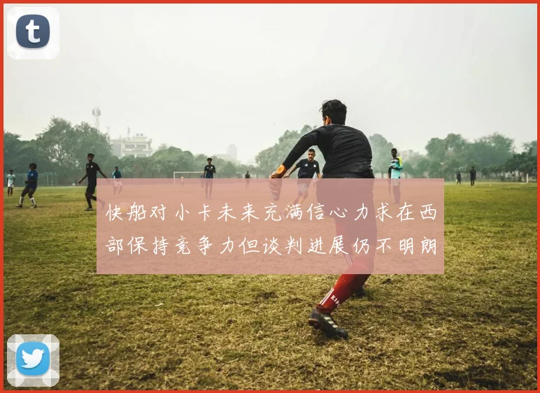 快船对小卡未来充满信心力求在西部保持竞争力但谈判进展仍不明朗