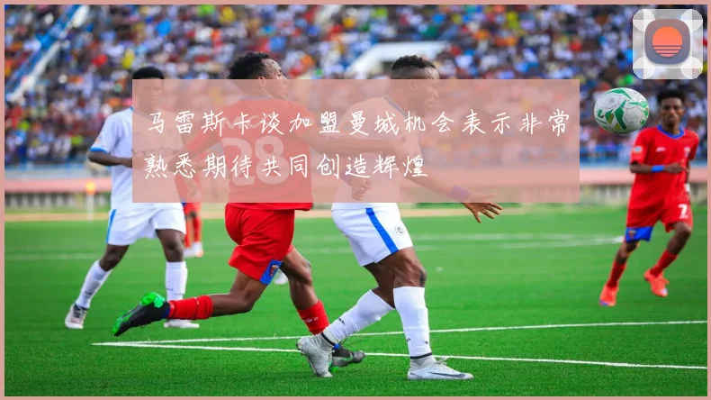 马雷斯卡谈加盟曼城机会表示非常熟悉期待共同创造辉煌