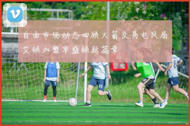 自由市场动态回顾火箭交易电风扇艾顿加盟华盛顿新篇章