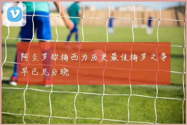 阿圭罗称梅西为历史最佳梅罗之争早已见分晓