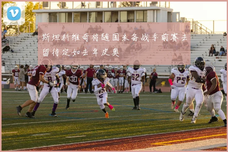 斯坦科维奇将随国米备战季前赛去留待定如去年皮奥