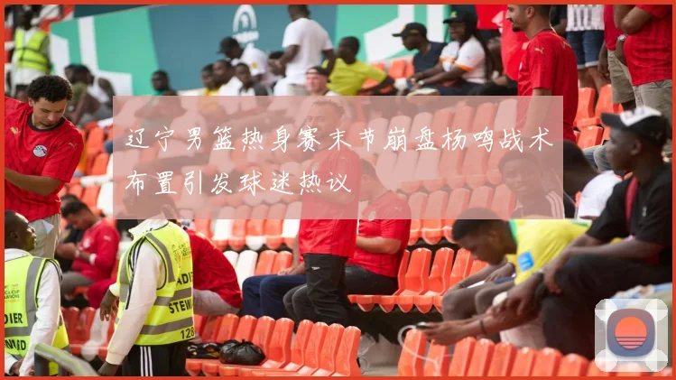 辽宁男篮热身赛末节崩盘杨鸣战术布置引发球迷热议