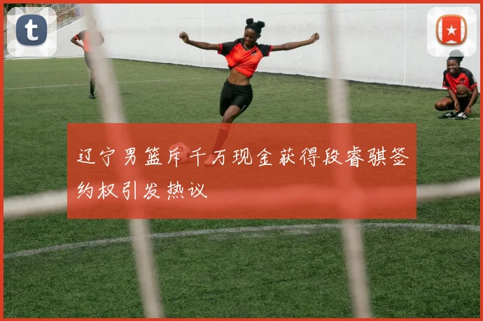 辽宁男篮斥千万现金获得段睿骐签约权引发热议